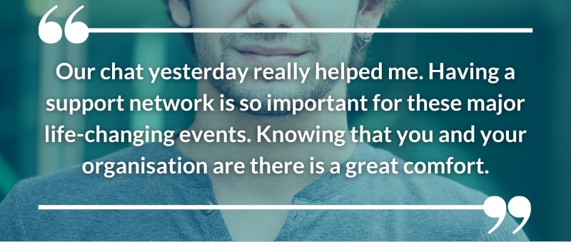 Our chat yesterday really helped me. Having a support network is so important for these major life-changing events. Knowing that you and your organisation are there is a great comfort.